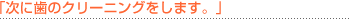 「次に歯のクリーニングをします。」