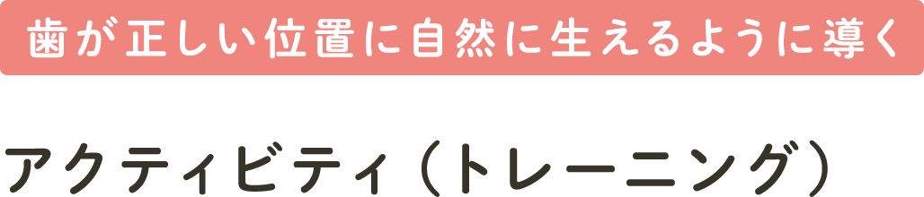 歯が正しい位置に自然に生えるように導く アクティビティ（トレーニング）