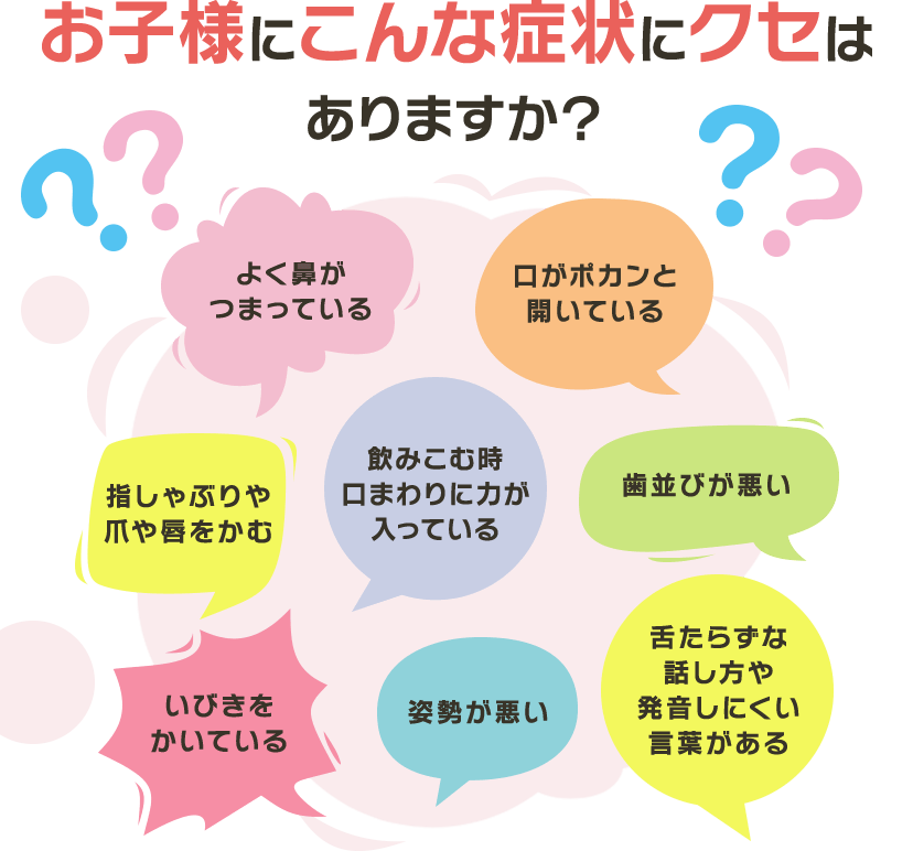 お子様にこんな症状やクセはありますか？ よく鼻がつまっている 口がポカンと開いている 指しゃぶりや爪や唇をかむ 飲み込む時に口まわりに力が入っている 歯並びが悪い いびきをかいている 姿勢が悪い 舌たらずな話し方や発音しにくい言葉がある